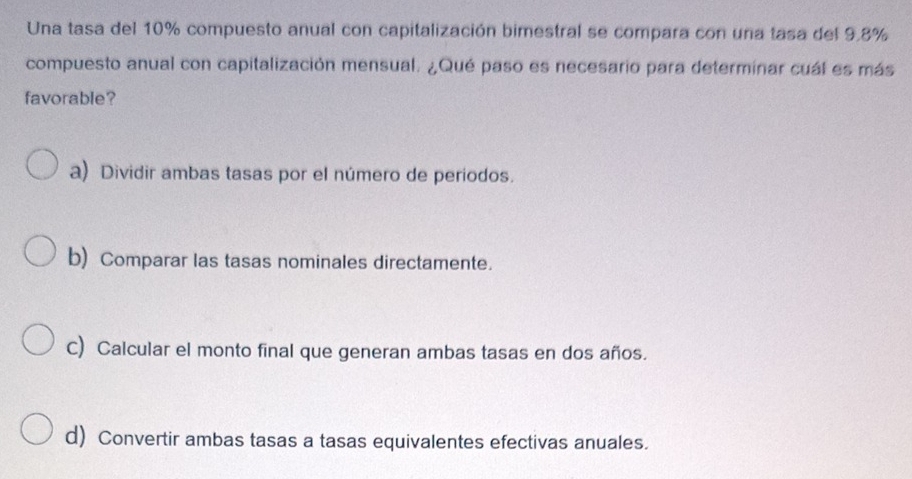 Una tasa del 10% compuesto anual con capitalización bimestral se compara con una tasa del 9.8%
compuesto anual con capitalización mensual. ¿Qué paso es necesario para determinar cuál es más
favorable?
a) Dividir ambas tasas por el número de periodos.
b) Comparar las tasas nominales directamente.
C) Calcular el monto final que generan ambas tasas en dos años.
d) Convertir ambas tasas a tasas equivalentes efectivas anuales.