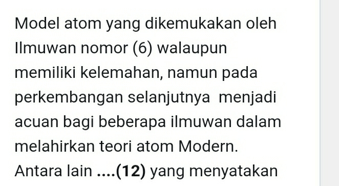 Model atom yang dikemukakan oleh 
Ilmuwan nomor (6) walaupun 
memiliki kelemahan, namun pada 
perkembangan selanjutnya menjadi 
acuan bagi beberapa ilmuwan dalam 
melahirkan teori atom Modern. 
Antara lain....(12) yang menyatakan