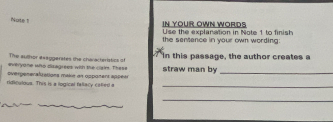 Note 1 
IN YOUR OWN WORDS 
Use the explanation in Note 1 to finish 
the sentence in your own wording: 
The author exaggerates the characteristics of In this passage, the author creates a 
everyone who disagrees with the claim. These straw man by_ 
overgeneralizations make an opponent appear 
ridiculous. This is a logical fallacy called a_ 
_