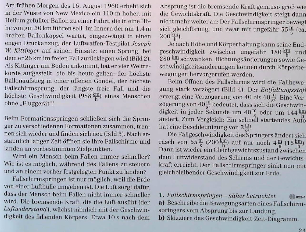 Am frühen Morgen des 16. August 1960 erhebt sich Absprung ist die bremsende Kraft genauso groß wie
in der Wüste von New Mexico ein 110 m hoher, mit die Gewichtskraft. Die Geschwindigkeit steigt dann
Helium gefüllter Ballon zu einer Fahrt, die in eine Hö- nicht mehr weiter an: Der Fallschirmspringer bewegt
he von gut 30 km führen soll. Im Innern der nur 1,4 m sich gleichförmig, und zwar mit ungefähr 55 m/s  (ca.
breiten Ballonkapsel wartet, eingezwängt in einen 200 km/h ).
engen Druckanzug, der Luftwaffen-Testpilot Joseph Je nach Höhe und Körperhaltung kann seine End-
W. Kittinger auf seinen Einsatz: einen Sprung, bei geschwindigkeit zwischen ungefähr 180 km/h  und
dem er 26 km im freien Fall zurücklegen wird (Bild 2). 280 km/h  schwanken. Richtungsänderungen sowie Ge-
Als Kittinger am Boden ankommt, hat er vier Weltre- schwindigkeitsänderungen können durch Körperbe-
korde aufgestellt, die bis heute gelten: der höchste wegungen hervorgerufen werden.
Ballonaufstieg in einer offenen Gondel, der höchste Beim Öffnen des Fallschirms wird die Fallbewe-
Fallschirmsprung, der längste freie Fall und die gung stark verzögert (Bild 4). Der Entfaltungsstoß
höchste Geschwindigkeit (988 km/h ) eines Menschen erzeugt eine Verzögerung von 40 bis 60 m/s^2 . Eine Ver-
ohne „Fluggerät“! zögerung von 40 m/s^2  bedeutet, dass sich die Geschwin-
digkeit in jeder Šekunde um 40 m/S  oder um 144 km/h 
Beim Formationsspringen schließen sich die Sprin-  ändert. Zum Vergleich: Ein schnell startendes Auto
ger zu verschiedenen Formationen zusammen, tren- hat eine Beschleunigung von 3 m/s^2 
nen sich wieder und finden sich neu (Bild 3). Nach er- Die Fallgeschwindigkeit des Springers ändert sich
staunlich langer Zeit öffnen sie ihre Fallschirme und rasch von 55 m/s (200 km/h ) auf nur noch 4 m/s (15 km/h ).
landen an vorbestimmten Zielpunkten. Dann ist wieder ein Gleichgewichtszustand zwischen
Wird ein Mensch beim Fallen immer schneller? dem Luftwiderstand des Schirms und der Gewichts-
Wie ist es möglich, während des Fallens zu steuern kraft erreicht. Der Fallschirmspringer sinkt nun mit
und an einem vorher festgelegten Punkt zu landen? gleichbleibender Geschwindigkeit zur Erde.
Fallschirmspringen ist nur möglich, weil die Erde
von einer Lufthülle umgeben ist. Die Luft sorgt dafür,
dass der Mensch beim Fallen nicht immer schneller  1. Fallschirmspringen - näher betrachtet 023-1
wird. Die bremsende Kraft, die die Luft ausübt (der a) Beschreibe die Bewegungsarten eines Fallschirm-
Luftwiderstand), wächst nämlich mit der Geschwin- springers vom Absprung bis zur Landung.
digkeit des fallenden Körpers. Etwa 10 s nach dem b) Skizziere das Geschwindigkeit-Zeit-Diagramm.
23