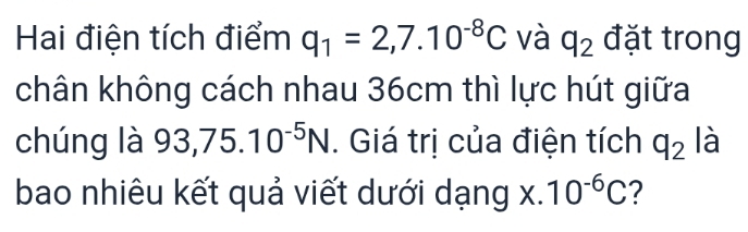 Hai điện tích điểm q_1=2,7.10^(-8)C và q_2 đặt trong 
chân không cách nhau 36cm thì lực hút giữa 
chúng là 93,75.10^(-5)N. Giá trị của điện tích q_2 là 
bao nhiêu kết quả viết dưới dạng x.10^(-6)C ?