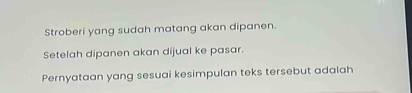 Stroberi yang sudah matang akan dipanen. 
Setelah dipanen akan dijual ke pasar. 
Pernyataan yang sesuai kesimpulan teks tersebut adalah