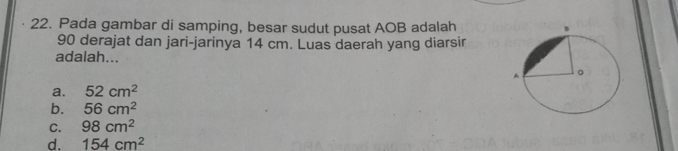 Pada gambar di samping, besar sudut pusat AOB adalah
90 derajat dan jari-jarinya 14 cm. Luas daerah yang diarsir
adalah...
a. 52cm^2
b. 56cm^2
C. 98cm^2
d. 154cm^2