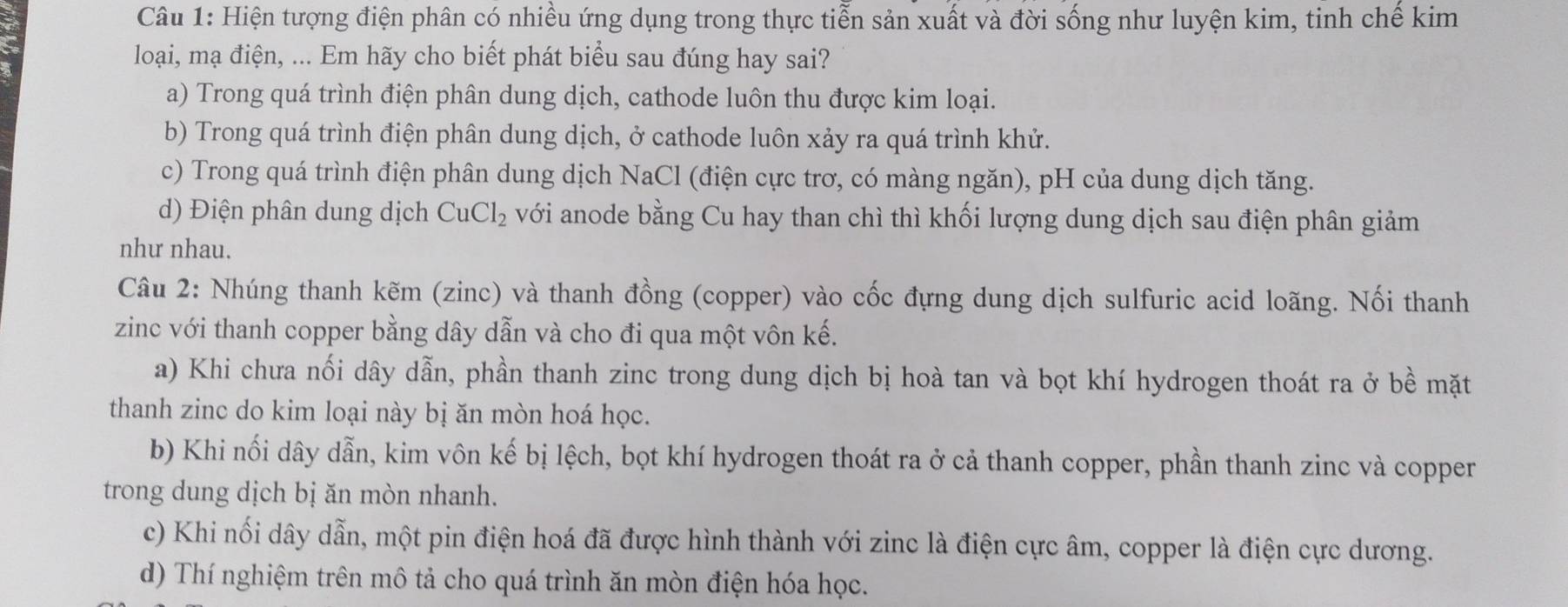 Hiện tượng điện phân có nhiều ứng dụng trong thực tiễn sản xuất và đời sống như luyện kim, tinh chế kim
loại, mạ điện, ... Em hãy cho biết phát biểu sau đúng hay sai?
a) Trong quá trình điện phân dung dịch, cathode luôn thu được kim loại.
b) Trong quá trình điện phân dung dịch, ở cathode luôn xảy ra quá trình khử.
c) Trong quá trình điện phân dung dịch NaCl (điện cực trơ, có màng ngăn), pH của dung dịch tăng.
d) Điện phân dung dịch CuCl_2 với anode bằng Cu hay than chì thì khối lượng dung dịch sau điện phân giảm
như nhau.
Câu 2: Nhúng thanh kẽm (zinc) và thanh đồng (copper) vào cốc đựng dung dịch sulfuric acid loãng. Nối thanh
zinc với thanh copper bằng dây dẫn và cho đi qua một vôn kế.
a) Khi chưa nối dây dẫn, phần thanh zinc trong dung dịch bị hoà tan và bọt khí hydrogen thoát ra ở bề mặt
thanh zinc do kim loại này bị ăn mòn hoá học.
b) Khi nối dây dẫn, kim vôn kế bị lệch, bọt khí hydrogen thoát ra ở cả thanh copper, phần thanh zinc và copper
trong dung dịch bị ăn mòn nhanh.
c) Khi nối dây dẫn, một pin điện hoá đã được hình thành với zinc là điện cực âm, copper là điện cực dương.
d) Thí nghiệm trên mô tả cho quá trình ăn mòn điện hóa học.