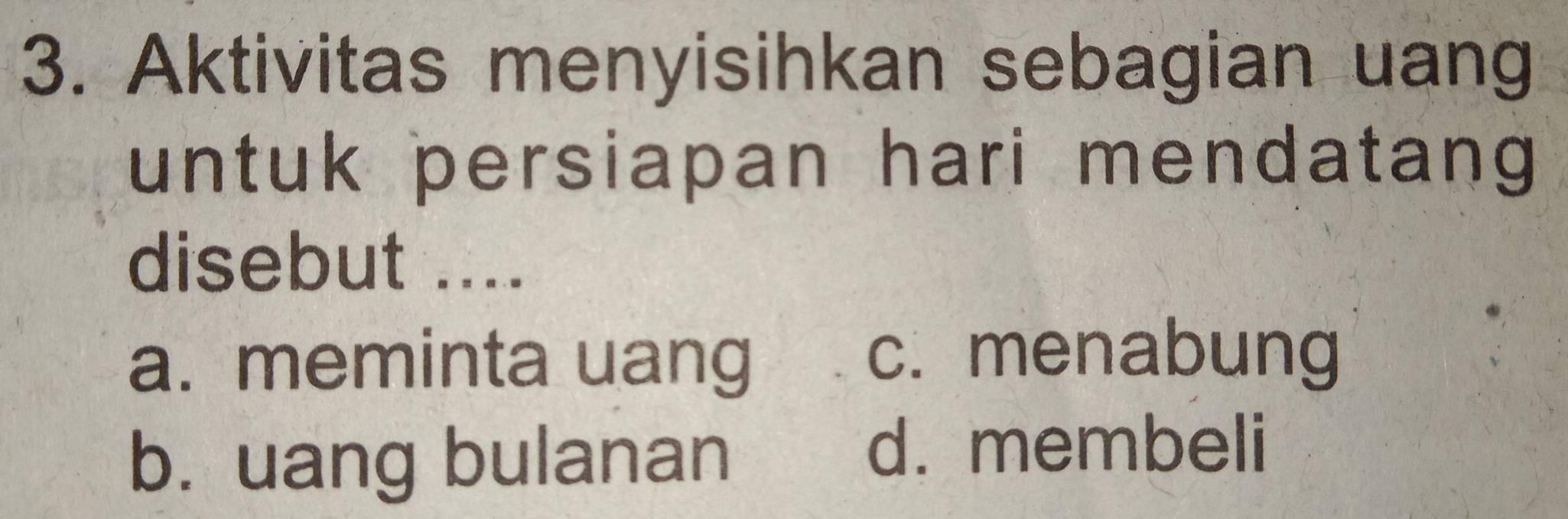 Aktivitas menyisihkan sebagian uang
untuk persiapan hari mendatang
disebut ....
a. meminta uang
c. menabung
b. uang bulanan
d. membeli