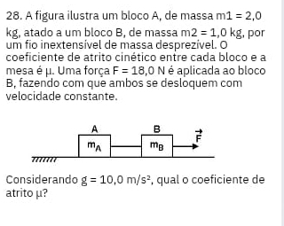 A figura ilustra um bloco A, de massa m1=2,0
kg, atado a um bloco B, de massa m2=1,0kg
um fio inextensível de massa desprezível. O , por
coeficiente de atrito cinético entre cada bloco e a
mesa é μ. Uma força F=18,0N é aplicada ao bloco
B, fazendo com que ambos se desloquem com
velocidade constante.
Considerando g=10,0m/s^2 , qual o coeficiente de
atrito μ?