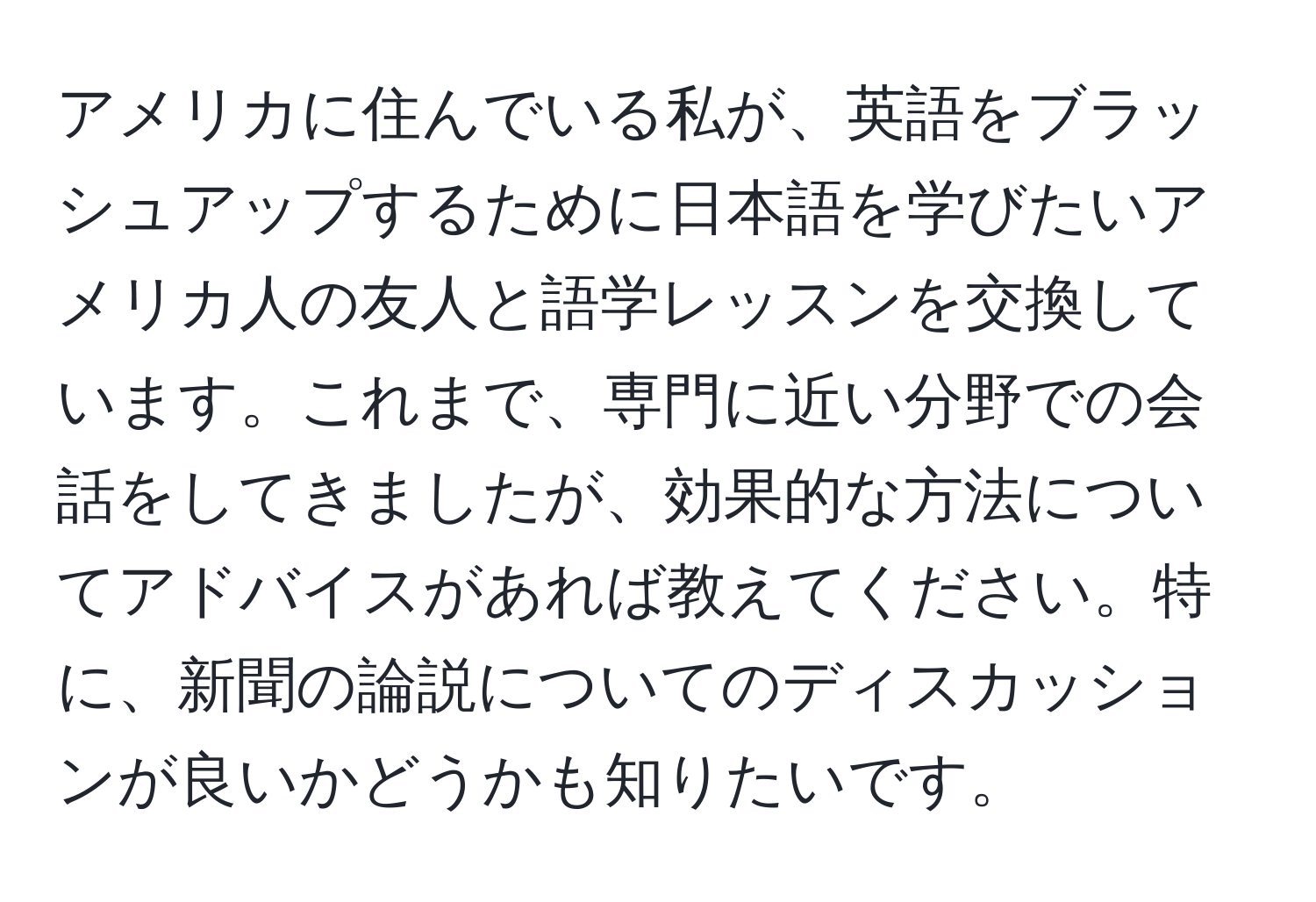 アメリカに住んでいる私が、英語をブラッシュアップするために日本語を学びたいアメリカ人の友人と語学レッスンを交換しています。これまで、専門に近い分野での会話をしてきましたが、効果的な方法についてアドバイスがあれば教えてください。特に、新聞の論説についてのディスカッションが良いかどうかも知りたいです。