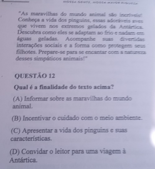 "As maravilhas do mundo animal são incriveist
Conheça a vida dos pinguins, essas adoráveis avas
que vivem nos extremos gelados da Antárica
Descubra como eles se adaptam ao frío e nadam em
águas geladas. Acompanhe suas divertidas
interações sociais e a forma como protegem seus
filhotes. Prepare-se para se encantar com a natureza
desses simpáticos animais!"
QUESTÃO 12
Qual é a finalidade do texto acima?
(A) Informar sobre as maravilhas do mundo
animal.
(B) Incentivar o cuidado com o meio ambiente.
(C) Apresentar a vida dos pinguins e suas
características.
(D) Convidar o leitor para uma viagem à
Antártica.