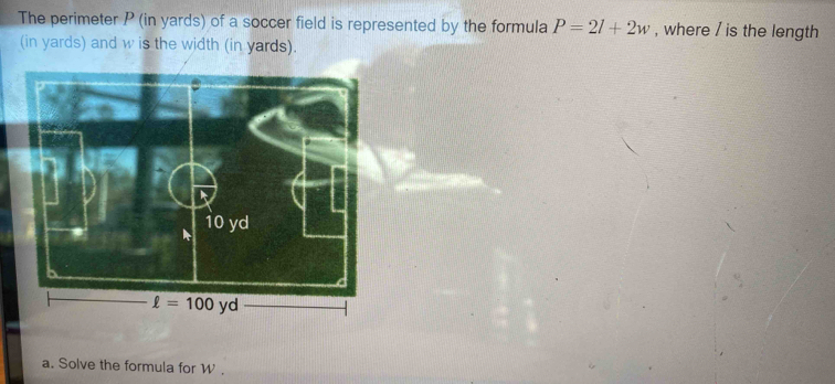 The perimeter P (in yards) of a soccer field is represented by the formula P=2l+2w , where / is the length
(in yards) and w is the width (in yards).
a. Solve the formula for W .