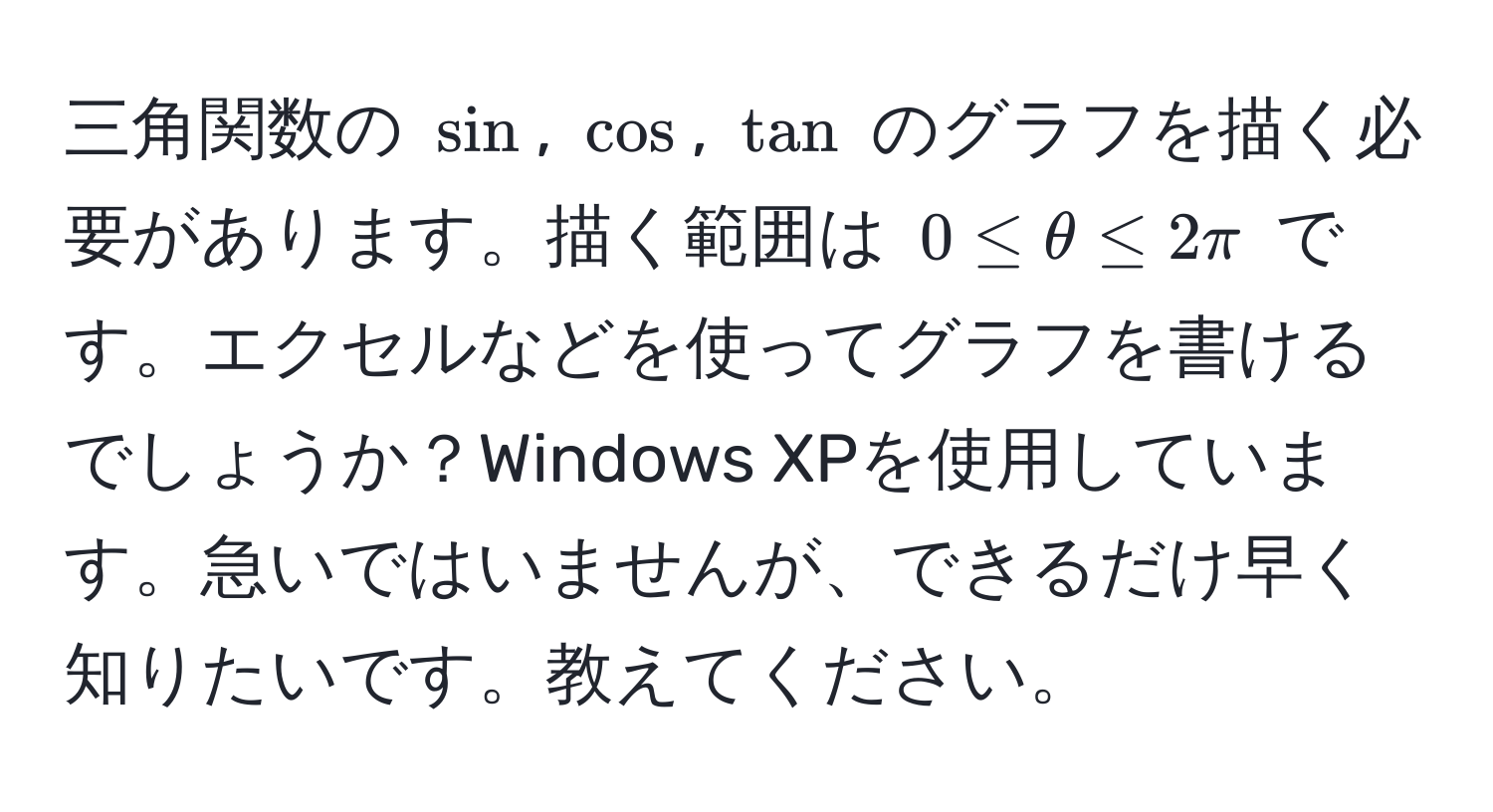 三角関数の $sin$, $cos$, $tan$ のグラフを描く必要があります。描く範囲は $0 ≤ θ ≤ 2π$ です。エクセルなどを使ってグラフを書けるでしょうか？Windows XPを使用しています。急いではいませんが、できるだけ早く知りたいです。教えてください。