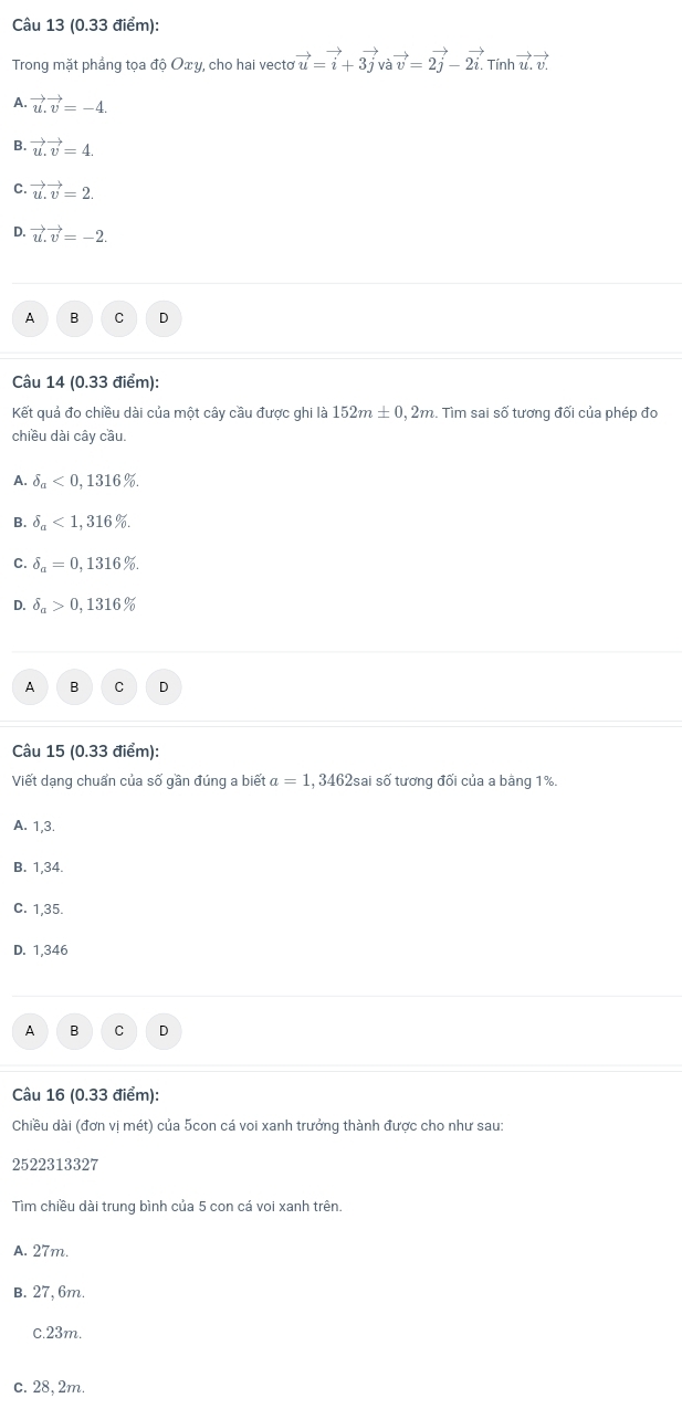 Trong mặt phẳng tọa độ Oxy, cho hai vecto vector u=vector i+3vector j vvector avector v=2vector j-2vector i. Tính vector uvector v
A. vector u.vector v=-4.
B. vector u.vector v=4.
C. vector u.vector v=2.
D. vector u.vector v=-2.
A B C D
Câu 14 (0.33 điểm):
Kết quả đo chiều dài của một cây cầu được ghi là 152m± 0,2m Tìm sai số tương đối của phép đo
chiều dài cây cầu.
A. delta _a<0,1316%.
B. delta _a<1,316%.
C. delta _a=0,1316%.
D. delta _a>0,1316%
A B C D
Câu 15 (0.33 điểm):
Viết dạng chuẩn của số gần đúng a biết a=1 , 3462sai số tương đối của a bằng 1%.
A. 1,3.
B. 1,34.
C. 1,35.
D. 1,346
A B C D
Câu 16 (0.33 điểm):
Chiều dài (đơn vị mét) của 5con cá voi xanh trưởng thành được cho như sau:
2522313327
Tìm chiều dài trung bình của 5 con cá voi xanh trên.
A. 27m.
B. 27, 6m.
c. 23m.
c. 28, 2m.