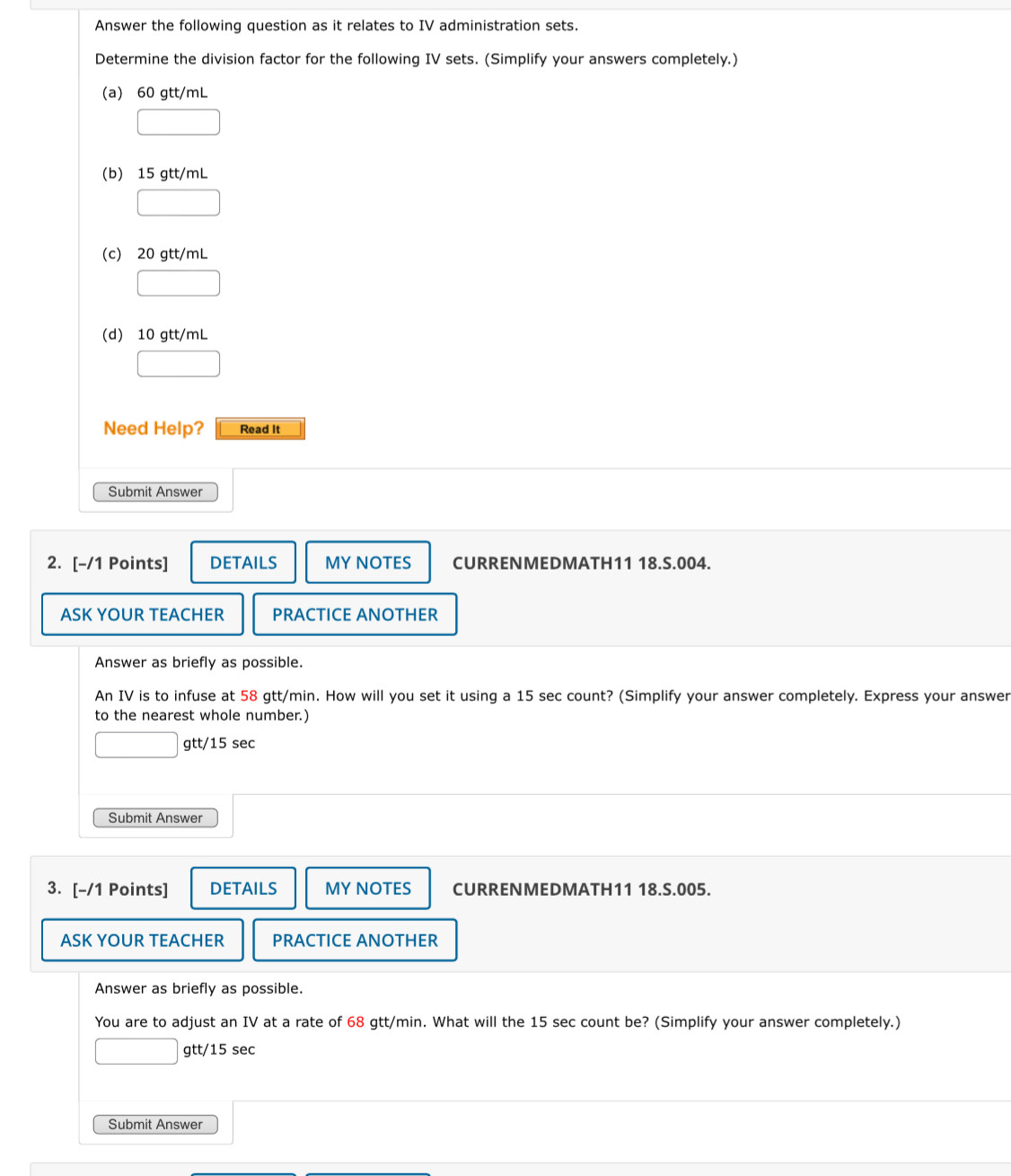 Answer the following question as it relates to IV administration sets.
Determine the division factor for the following IV sets. (Simplify your answers completely.)
(a) 60 gtt/mL
(b) 15 gtt/mL
(c) 20 gtt/mL
(d) 10 gtt/mL
Need Help? Read It
Submit Answer
2. [-/1 Points] DETAILS MY NOTES CURRENMEDMATH11 18.S.004.
ASK YOUR TEACHER PRACTICE ANOTHER
Answer as briefly as possible.
An IV is to infuse at 58 gtt/min. How will you set it using a 15 sec count? (Simplify your answer completely. Express your answer
to the nearest whole number.)
gtt/15 sec
Submit Answer
3. [-/1 Points] DETAILS MY NOTES CURRENMEDMATH11 18.S.005.
ASK YOUR TEACHER PRACTICE ANOTHER
Answer as briefly as possible.
You are to adjust an IV at a rate of 68 gtt/min. What will the 15 sec count be? (Simplify your answer completely.)
gtt/15 sec
Submit Answer