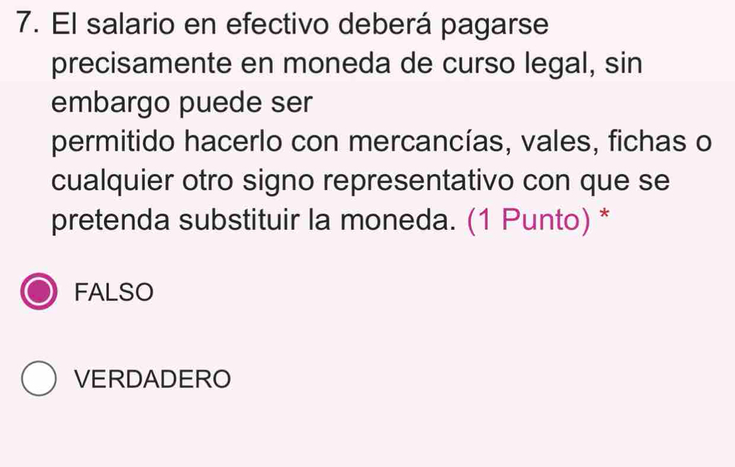 El salario en efectivo deberá pagarse
precisamente en moneda de curso legal, sin
embargo puede ser
permitido hacerlo con mercancías, vales, fichas o
cualquier otro signo representativo con que se
pretenda substituir la moneda. (1 Punto) *
FALSO
VERDADERO