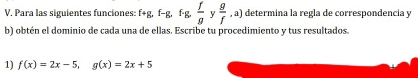 Para las siguientes funciones: f+g, f-g, f· g,  f/g  y  g/f ,a) determina la regla de correspondencía y 
b) obtén el dominio de cada una de ellas. Escribe tu procedimiento y tus resultados. 
1) f(x)=2x-5, g(x)=2x+5