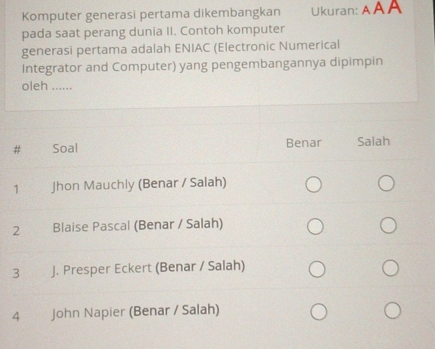 Komputer generasi pertama dikembangkan Ukuran: AAA
pada saat perang dunia II. Contoh komputer
generasi pertama adalah ENIAC (Electronic Numerical
Integrator and Computer) yang pengembangannya dipimpin
oleh ......
Soal Benar Salah
1 Jhon Mauchly (Benar / Salah)
2€ Blaise Pascal (Benar / Salah)
3 J. Presper Eckert (Benar / Salah)
4 John Napier (Benar / Salah)