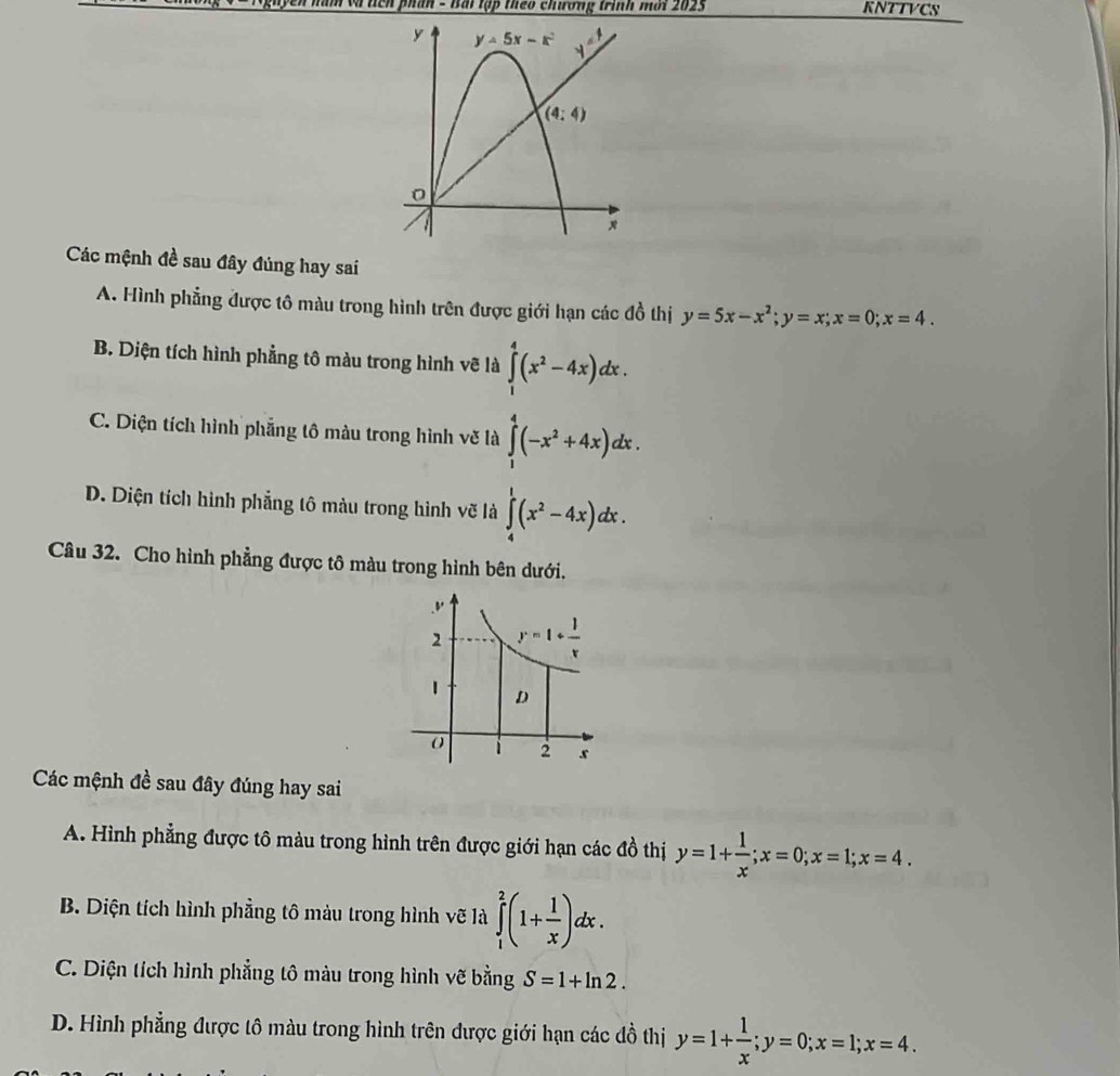 cn phần - Bái tập theo chương trình mới 2025 KNTTVCS
Các mệnh đề sau đây đúng hay sai
A. Hình phẳng được tô màu trong hình trên được giới hạn các đồ thị y=5x-x^2;y=x;x=0;x=4.
B. Diện tích hình phẳng tô màu trong hình vẽ là ∈tlimits _1^(4(x^2)-4x)dx.
C. Diện tích hình phẳng tô màu trong hình vẽ là ∈tlimits _1^(4(-x^2)+4x)dx.
D. Diện tích hình phẳng tô màu trong hình vẽ là ∈tlimits _4^(1(x^2)-4x)dx.
Câu 32. Cho hình phẳng được tô màu trong hình bên dưới.
Các mệnh đề sau đây đúng hay sai
A. Hình phẳng được tô màu trong hình trên được giới hạn các đồ thị y=1+ 1/x ;x=0;x=1;x=4.
B. Diện tích hình phẳng tô màu trong hình vẽ là ∈tlimits _1^(2(1+frac 1)x)dx.
C. Diện tích hình phẳng tô màu trong hình vẽ bằng S=1+ln 2.
D. Hình phẳng được tô màu trong hình trên được giới hạn các đồ thị y=1+ 1/x ;y=0;x=1;x=4.