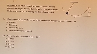 1③: A ball swings from paint 1 to poiet 3 in the
diagram to the right. Assume that the bell is in Simple Harmonkc
Motion and point 3 is 2 m above point 2 [the lowest point]
9. What happens to the kiretic energy of the bail when it moves from point 1 to point 2?
s. decreates A Increates
D. more information is requined C. rerales the some
10. What is the velocity of the ball at point 2?
1 3.5 m/s A. 2.2 my's
D. 6.3 m/ C. 5.1 m/s