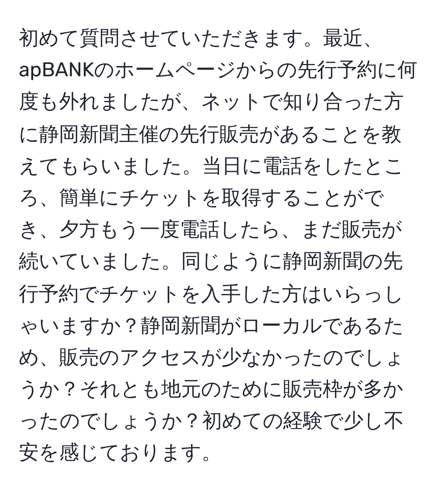 初めて質問させていただきます。最近、apBANKのホームページからの先行予約に何度も外れましたが、ネットで知り合った方に静岡新聞主催の先行販売があることを教えてもらいました。当日に電話をしたところ、簡単にチケットを取得することができ、夕方もう一度電話したら、まだ販売が続いていました。同じように静岡新聞の先行予約でチケットを入手した方はいらっしゃいますか？静岡新聞がローカルであるため、販売のアクセスが少なかったのでしょうか？それとも地元のために販売枠が多かったのでしょうか？初めての経験で少し不安を感じております。