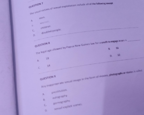 The usual victims of sexual explortation include all of the following except
men.
A
women.

C
p. disabled people. children
QUESTION 8
The legal age allowed by Papua New Guinea law for a youth to engage in sex is_
B 16
D. 12
A 18
_
C 14
QUESTION 9
Any inappropriate sexual image in the form of movies, photographs or stories is called
A. prostitution.
B autography
C. pornography
D. sexual explicit scenes