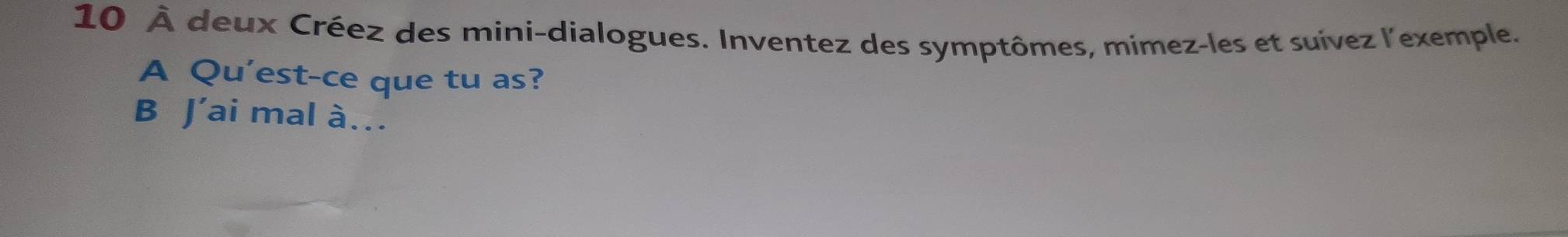 10 À deux Créez des mini-dialogues. Inventez des symptômes, mimez-les et suívez l'exemple. 
A Qu'est-ce que tu as? 
B J’ai mal à…