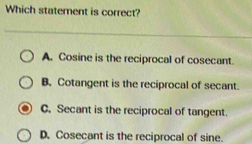 Which statement is correct?
A. Cosine is the reciprocal of cosecant.
B. Cotangent is the reciprocal of secant.
C. Secant is the reciprocal of tangent.
D. Cosecant is the reciprocal of sine.