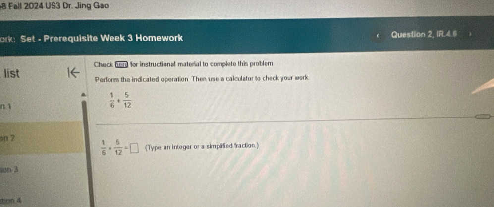 Fall 2024 US3 Dr. Jing Gao 
ork: Set - Prerequisite Week 3 Homework Question 2, IFL4.6 
Check here for instructional material to complete this problem 
list 
Perform the indicated operation. Then use a calculator to check your work. 
n 1  1/6 + 5/12 
on 2
 1/6 + 5/12 =□ (Type an integer or a simplified fraction.) 
on 3 
stirn 4