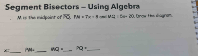 Segment Bisectors - Using Algebra
M is the midpoint of overline PQ. PM=7x+8 and MQ=5x+20. Draw the diagram.
x= _ PM= _ MQ= _ PQ= _