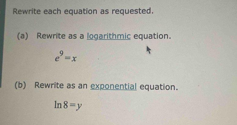 Rewrite each equation as requested. 
(a) Rewrite as a logarithmic equation.
e^9=x
(b) Rewrite as an exponential equation.
ln 8=y