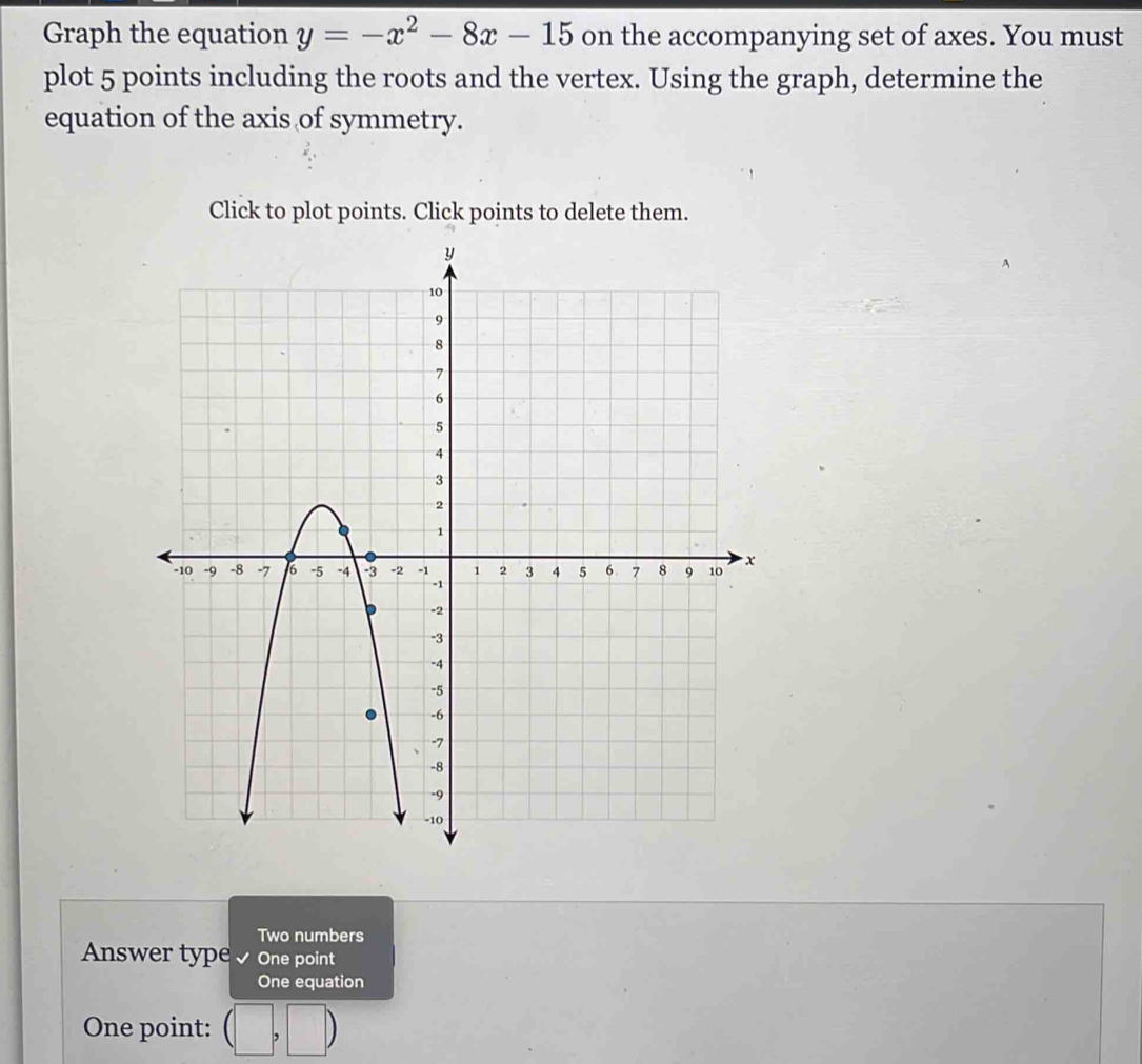 Graph the equation y=-x^2-8x-15 on the accompanying set of axes. You must
plot 5 points including the roots and the vertex. Using the graph, determine the
equation of the axis of symmetry.
Click to plot points. Click points to delete them.
Two numbers
Answer type√ One point
One equation
One point: (□ ,□ )