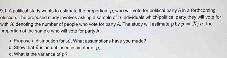 A political study wants to estimate the proportion, p, who will vote for political party A in a forthcoming 
election. The proposed study involves asking a sample of n individuals which political party they will vote for 
with X denoting the number of people who vote for party A. The study will estimate p by hat p=X/n , the 
proportion of the sample who will vote for party A. 
a. Propose a distribution for X. What assumptions have you made? 
b. Show that p is an unbiased estimator of p. 
c. What is the variance of hat p ?