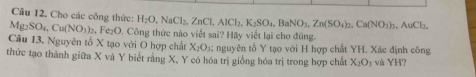 Cho các công thức: H_2O, NaCl_2, ZnCl, AlCl_2, K_2SO_4, BaNO_3, Zn(SO_4)_2, Ca(NO_3)_3, AuCl_2,
Mg_2SO_4, Cu(NO_3)_2, Fe_2O. Công thức nào viết sai? Hãy viết lại cho đúng. 
Câu 13. Nguyên tố X tạo với O hợp chất X_2O_3; nguyên tố Y tạo với H hợp chất YH. Xác định công 
thức tạo thành giữa X và Y biết rằng X, Y có hóa trị giống hóa trị trong hợp chất X_2O_3 và YH?