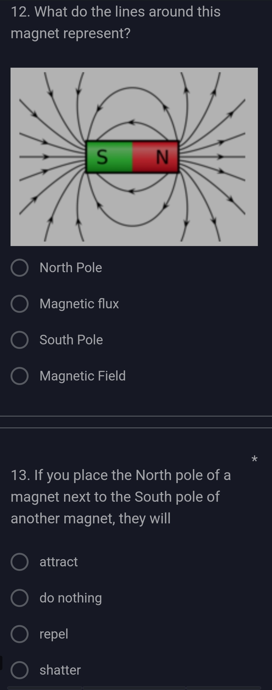 What do the lines around this
magnet represent?
North Pole
Magnetic flux
South Pole
Magnetic Field
*
13. If you place the North pole of a
magnet next to the South pole of
another magnet, they will
attract
do nothing
repel
shatter