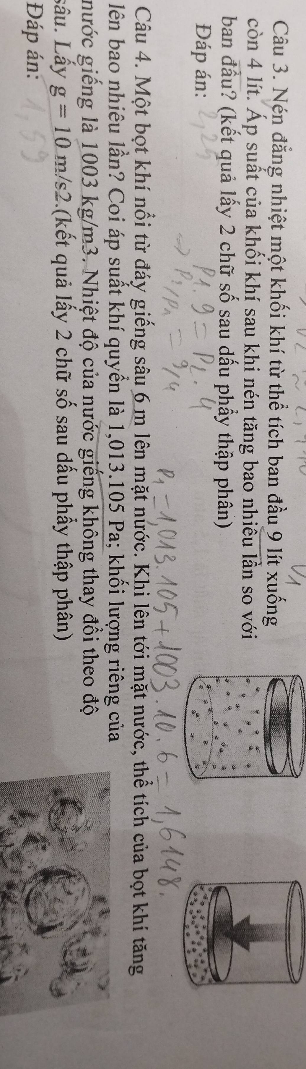 Nén đẳng nhiệt một khối khí từ thể tích ban đầu 9 lít xuống 
còn 4 lít. Áp suất của khối khí sau khi nén tăng bao nhiêu lần so với 
ban đầu? (kết quả lấy 2 chữ số sau dấu phẩy thập phân) 
Đáp án: 
Câu 4. Một bọt khí nổi từ đáy giếng sâu 6 m lên mặt nước. Khi lên tới mặt nước, thể tích của bọt khí tăng 
lên bao nhiêu lần? Coi áp suất khí quyển là 1,013.105 Pa; khối lượng riêng của 
nước giếng là 1003 kg/m3. Nhiệt độ của nước giếng không thay đổi theo độ 
sâu. Lấy g=10m/s2 (kết quả lấy 2 chữ số sau dấu phầy thập phân) 
Đáp án:
