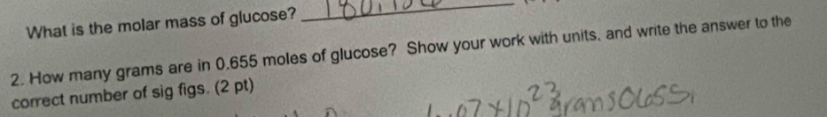 What is the molar mass of glucose? 
_ 
2. How many grams are in 0.655 moles of glucose? Show your work with units, and write the answer to the 
correct number of sig figs. (2 pt)