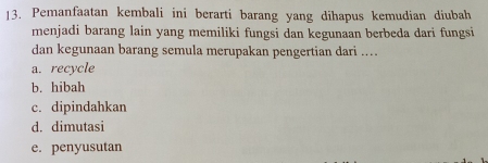 Pemanfaatan kembali ini berarti barang yang dihapus kemudian diubah
menjadi barang lain yang memiliki fungsi dan kegunaan berbeda dari fungsi
dan kegunaan barang semula merupakan pengertian dari ...
a. recycle
b. hibah
c. dipindahkan
d. dimutasi
e. penyusutan