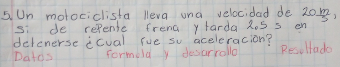 Un motociclista lleva una velocidad de 20 m/5 , 
si de refente frend y tarda 2o5 s en 
detenerse icual fue so aceleracion? 
Datos formula y desarrollo Resultado