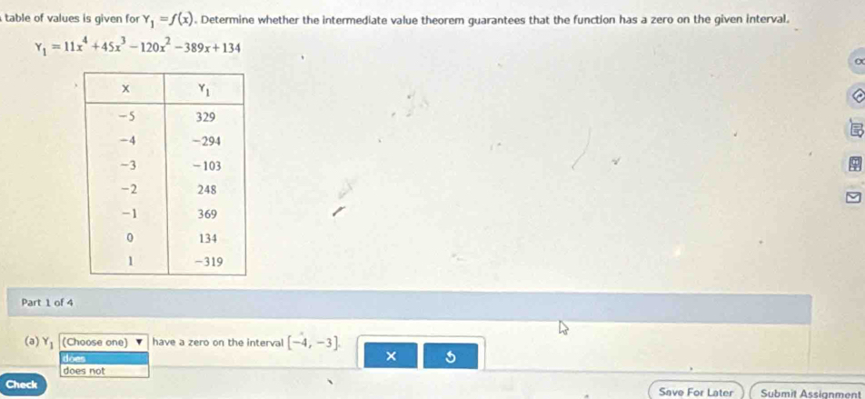 table of values is given for Y_1=f(x). Determine whether the intermediate value theorem guarantees that the function has a zero on the given interval.
Y_1=11x^4+45x^3-120x^2-389x+134
Part 1 of 4
(a) Y_1 (Choose one) have a zero on the interval [-4,-3]
does
×
does not
Check Save For Later Submit Assignment