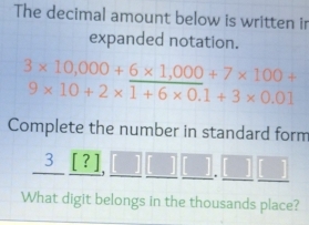 The decimal amount below is written ir 
expanded notation.
3* 10,000+6* 1,000+7* 100+
9* 10+2* 1+6* 0.1+3* 0.01
Complete the number in standard form 
3 [ ? ],
1
What digit belongs in the thousands place?