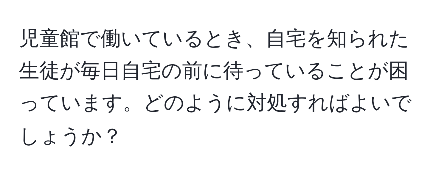 児童館で働いているとき、自宅を知られた生徒が毎日自宅の前に待っていることが困っています。どのように対処すればよいでしょうか？