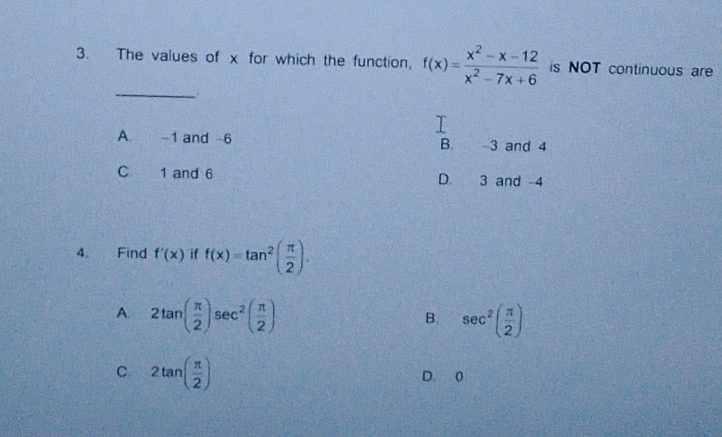 The values of x for which the function, f(x)= (x^2-x-12)/x^2-7x+6  is NOT continuous are
_
A. -1 and -6 3 and 4
B.
C 1 and 6 D. 3 and -4
4. Find f'(x) if f(x)=tan^2( π /2 ).
A. 2tan ( π /2 )sec^2( π /2 ) sec^2( π /2 )
B.
C 2tan ( π /2 )
D. 0