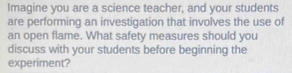 Imagine you are a science teacher, and your students 
are performing an investigation that involves the use of 
an open flame. What safety measures should you 
discuss with your students before beginning the 
experiment?