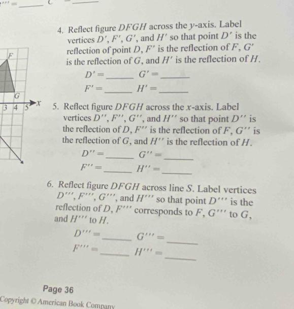 '''= _ _ 
4. Reflect figure DFGH across the y-axis. Label 
vertices D', F', G' , and H' so that point D' is the 
reflection of point D, F' is the reflection of F, G'
is the reflection of G, and H' is the reflection of H.
D'= _ G'= _
F'= _ H'= _ 
5. Reflect figure DFGH across the x-axis. Label 
vertices D'', F'', G'' , and H'' so that point D'' is 
the reflection of D, F'' is the reflection of F. G'' is 
the reflection of G, and H'' is the reflection of H.
D''= _ G''=
_
F''= _ H''=
_ 
6. Reflect figure DFGH across line S. Label vertices
D''', F''', G''' , and H''' so that point D''' is the 
reflection of D, F''' corresponds to F, G''' to G, 
and H''' to H. 
_
D'''= _ G'''=
F'''= _ H'''=
_ 
Page 36 
Copyright © American Book Company