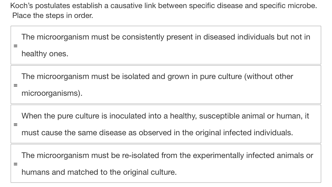 Koch's postulates establish a causative link between specific disease and specific microbe.
Place the steps in order.
The microorganism must be consistently present in diseased individuals but not in
≡
healthy ones.
The microorganism must be isolated and grown in pure culture (without other
≡
microorganisms).
When the pure culture is inoculated into a healthy, susceptible animal or human, it
≡
must cause the same disease as observed in the original infected individuals.
The microorganism must be re-isolated from the experimentally infected animals or
≡
humans and matched to the original culture.