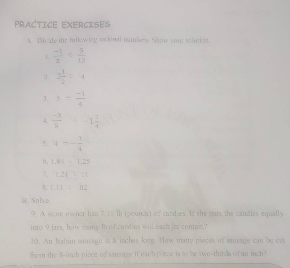 PRACTICE EXERCISES 
A. Divide the following rational numbers. Show your solution. 
1.  (-1)/2 /  5/12 
2. 2 1/2 / 4
3. 5/  (-1)/4 
4.  (-3)/5 / -1 1/4 
5. 4/ - 1/4 
6. 1.84/ 1.25
7. ^-1.21/^-11
8. 1.11/ .02
B. Solve. 
9. A store owner has 7.11 Ib (pounds) of candies. If she puts the candies equally 
into 9 jars, how many lb of candies will each jar contain? 
10. An Italian sausage is 8 inches long. How many pieces of sausage can be cut 
from the 8-inch piece of sausage if each piece is to be two-thirds of an inch?