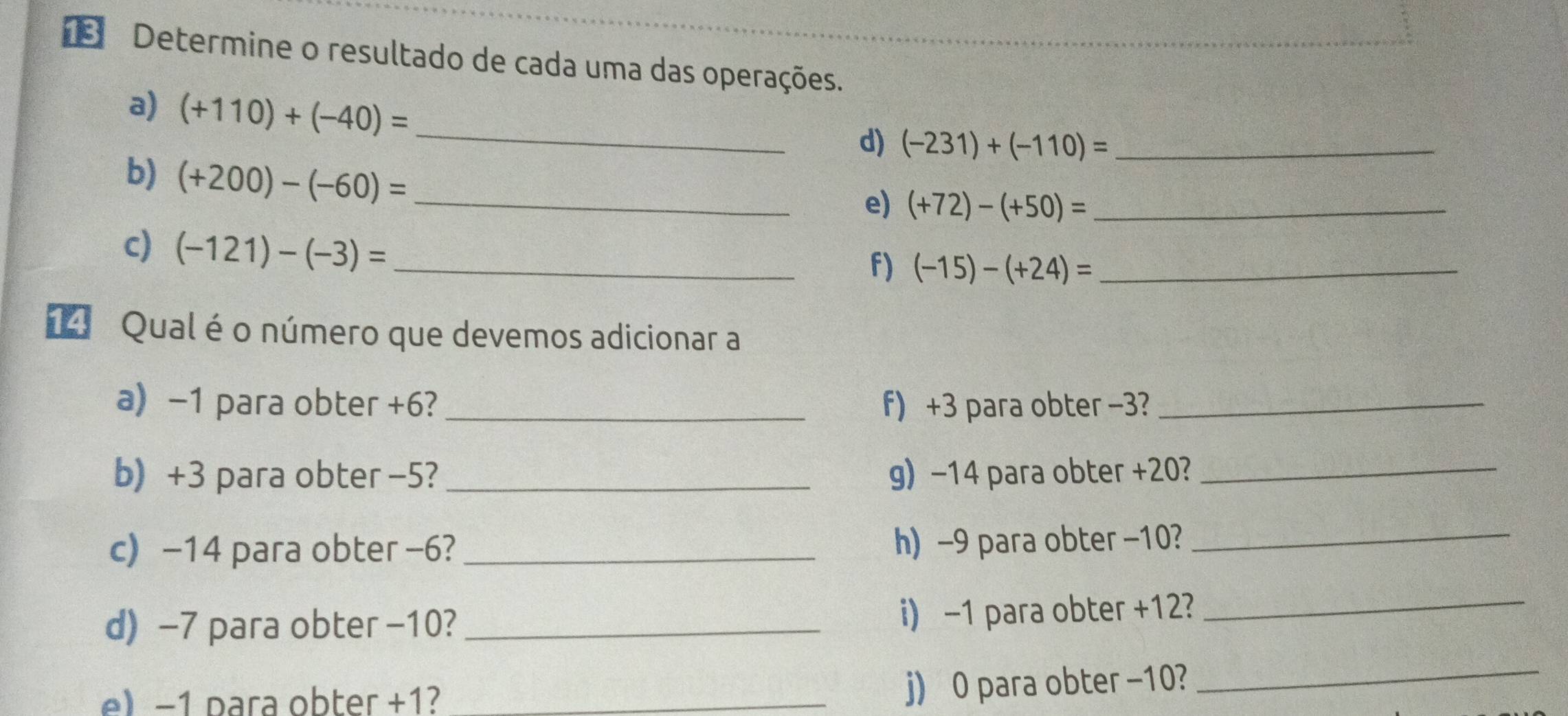 1Determine o resultado de cada uma das operações. 
a) (+110)+(-40)=
_d) (-231)+(-110)= _ 
b) (+200)-(-60)= _ 
e) (+72)-(+50)= _ 
c) (-121)-(-3)= _ 
f) (-15)-(+24)= _ 
14 Qual é o número que devemos adicionar a 
a) −1 para obter +6? f) +3 para obter −3?_ 
b) +3 para obter −5? _g) −14 para obter +20? 
_ 
c) -14 para obter -6? _h) -9 para obter −10? 
_ 
d) −7 para obter −10? _i) -1 para obter +12?_ 
e) −1 para obter +1?_ 
j) 0 para obter -10? 
_