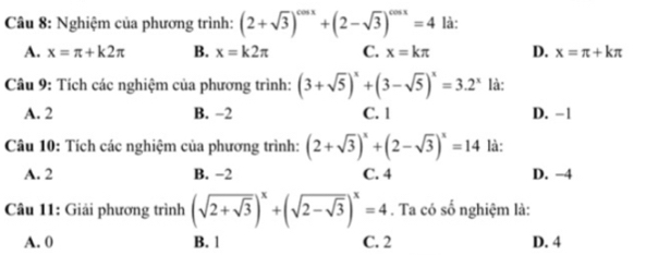 Nghiệm của phương trình: (2+sqrt(3))^cos x+(2-sqrt(3))^cos x=4 là:
A. x=π +k2π B. x=k2π C. x=kπ D. x=π +kπ
Câu 9: Tích các nghiệm của phương trình: (3+sqrt(5))^x+(3-sqrt(5))^x=3.2^x là:
A. 2 B. −2 C. 1 D. −1
Câu 10: Tích các nghiệm của phương trình: (2+sqrt(3))^x+(2-sqrt(3))^x=14 là:
A. 2 B. −2 C. 4 D. −4
Câu 11: Giải phương trình (sqrt(2+sqrt 3))^x+(sqrt(2-sqrt 3))^x=4. Ta có số nghiệm là:
A. 0 B. 1 C. 2 D. 4