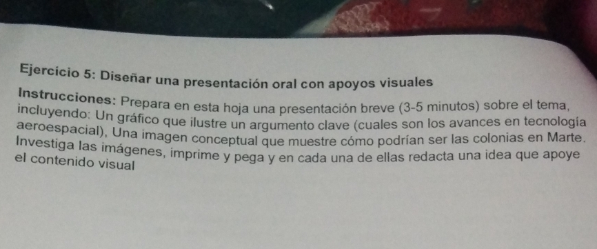 Diseñar una presentación oral con apoyos visuales 
Instrucciones: Prepara en esta hoja una presentación breve (3-5 minutos) sobre el tema, 
incluyendo: Un gráfico que ilustre un argumento clave (cuales son los avances en tecnología 
aeroespacial), Una imagen conceptual que muestre cómo podrían ser las colonias en Marte. 
Investiga las imágenes, imprime y pega y en cada una de ellas redacta una idea que apoye 
el contenido visual