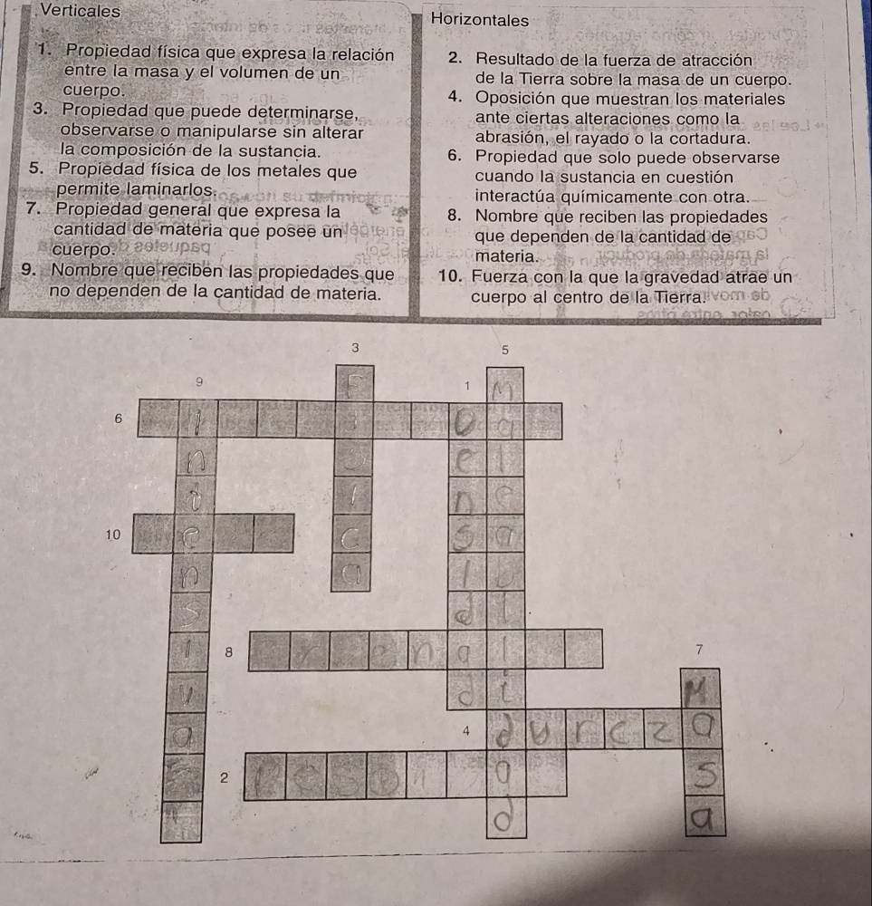 Verticales Horizontales 
1. Propiedad física que expresa la relación 2. Resultado de la fuerza de atracción 
entre la masa y el volumen de un de la Tierra sobre la masa de un cuerpo. 
cuerpo. 4. Oposición que muestran los materiales 
3. Propiedad que puede determinarse, ante ciertas alteraciones como la 
observarse o manipularse sin alterar abrasión, el rayado o la cortadura. 
la composición de la sustancia. 6. Propiedad que solo puede observarse 
5. Propiedad física de los metales que cuando la sustancia en cuestión 
permite laminarlos. interactúa químicamente con otra. 
7. Propiedad general que expresa la 8. Nombre que reciben las propiedades 
cantidad de materia que posee un que dependen de la cantidad de 
cuerpo. materia. 
9. Nombre que reciben las propiedades que 10. Fuerza con la que la gravedad atrae un 
no dependen de la cantidad de materia. cuerpo al centro de la Tierra.