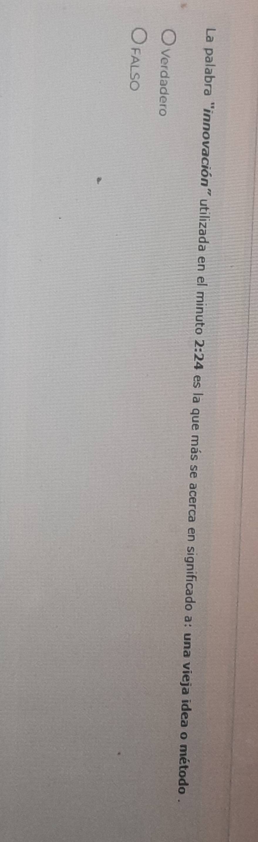 La palabra "innovación” utilizada en el minuto 2:24 es la que más se acerca en significado a: una vieja idea o método .
Verdadero
FALSO