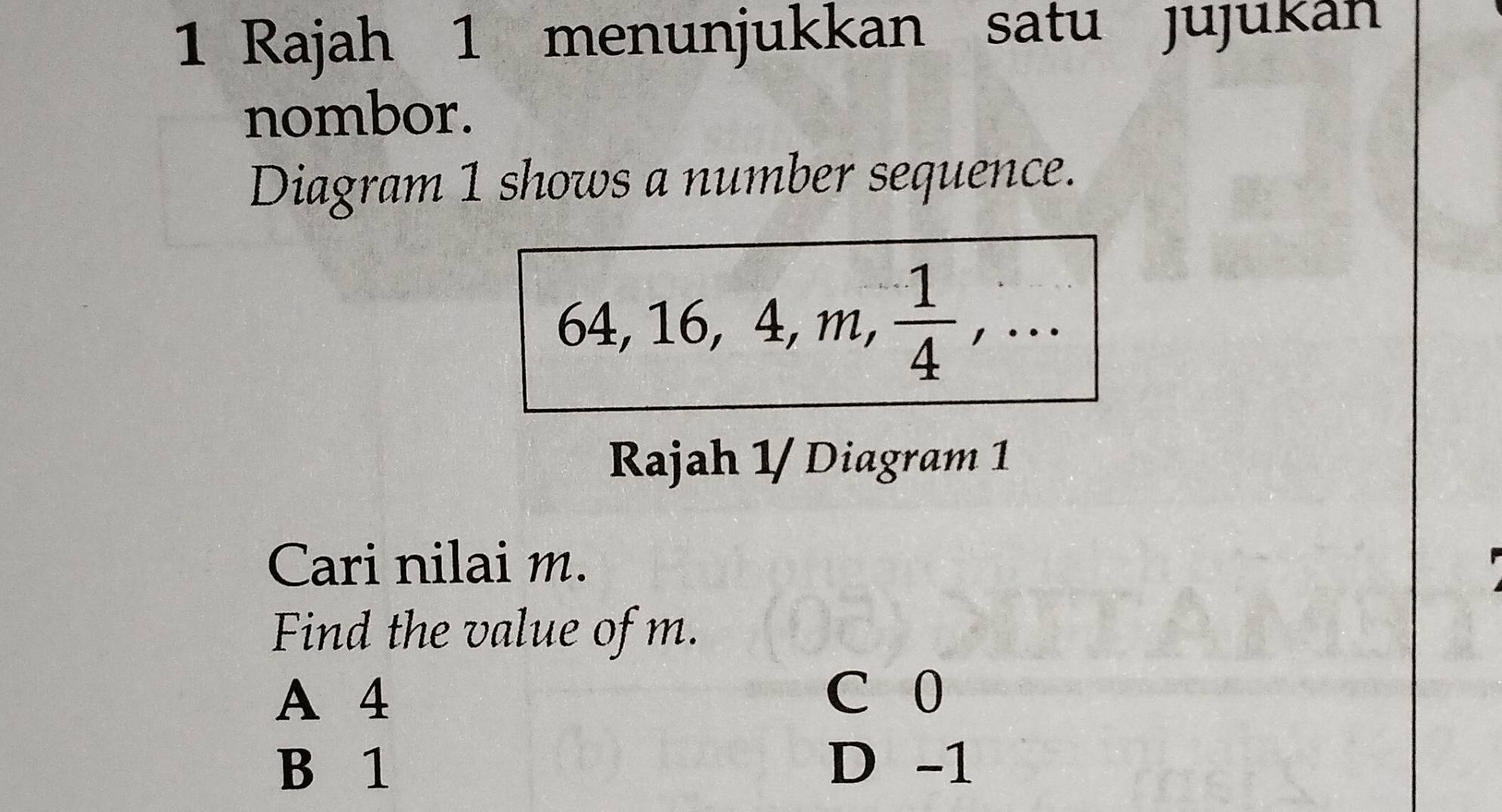 Rajah 1 menunjukkan satu jujukan
nombor.
Diagram 1 shows a number sequence.
64, 16, 4, m,  1/4 ,... 
Rajah 1/ Diagram 1
Cari nilai m.
Find the value of m.
A 4 C 0
B 1 D -1